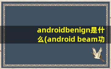 androidbenign是什么(android beam功能)